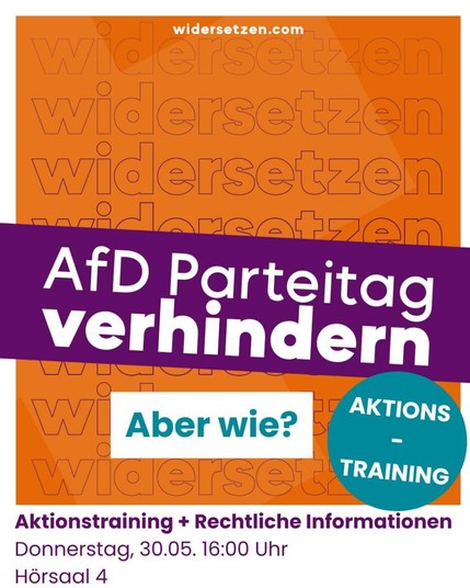 Ein Veranstaltungsplakat mit orangefarbenem Hintergrund und dem mehrfach wiederholten Schriftzug "widersetzen". Oben steht die Webseite "widersetzen.com". In der Mitte des Plakats steht auf einem lila Balken in großen, weißen Buchstaben: "AfD Parteitag verhindern". Darunter in einem weißen Kasten steht in türkisfarbener Schrift: "Aber wie?". Rechts daneben befindet sich ein türkisfarbener Kreis mit der weißen Aufschrift: "AKTIONS-TRAINING". Unten auf dem Plakat sind die Details der Veranstaltung in lila Schrift: "Aktionstraining + Rechtliche Informationen" und "Donnerstag, 30.05. 16:00 Uhr, Hörsaal 4".