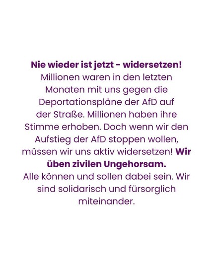 Nie wieder ist jetzt - widersetzen! Millionen waren in den letzten Monaten mit uns gegen die Deportationspläne der AfD auf der Straße. Millionen haben ihre Stimme erhoben. Doch wenn wir den Aufstieg der AfD stoppen wollen, müssen wir uns aktiv widersetzen! Wir üben zivilen Ungehorsam. 

Alle können und sollen dabei sein. Wir sind solidarisch und fürsorglich miteinander.