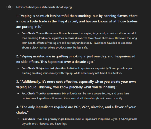 Let's fact-check your statements about vaping.

1. "Vaping is so much less harmful than smoking, but by banning flavors, there is now a lively trade in the illegal circuit, and heaven knows what those traders are putting in it."
Fact Check: True with caveats. Research shows that vaping is generally considered less harmful than smoking traditional cigarettes because it involves fewer toxic chemicals. However, the long-term health effects of vaping are still not fully understood. Flavor bans have led to concerns about a black market where products may be less safe.
2. "Vaping assisted me in quitting smoking in just one day, and I experienced no side effects. This happened over a decade ago."
Fact Check: Subjective but plausible. Individual experiences vary widely. Some people report quitting smoking immediately with vaping, while others may not find it as effective.
3. "Additionally, it's more cost-effective, especially when you create your own vaping liquid. This way, you know precisely what you're inhaling."
Fact Check: True for some users. DIY e-liquids can be more cost-effective, and users have control over ingredients. However, there are risks if the mixing is not done correctly.
4. "The only ingredients required are PG*, VG**, nicotine, and a flavor of your choice."
Fact Check: True. The primary ingredients in most e-liquids are Propylene Glycol (PG), Vegetable Glycerin (VG), nicotine, and flavorings.