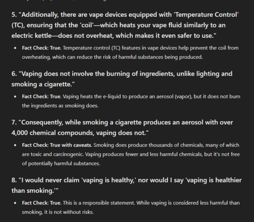 5. "Additionally, there are vape devices equipped with 'Temperature Control' (TC), ensuring that the 'coil'—which heats your vape fluid similarly to an electric kettle—does not overheat, which makes it even safer to use."
Fact Check: True. Temperature control (TC) features in vape devices help prevent the coil from overheating, which can reduce the risk of harmful substances being produced.
6. "Vaping does not involve the burning of ingredients, unlike lighting and smoking a cigarette."
Fact Check: True. Vaping heats the e-liquid to produce an aerosol (vapor), but it does not burn the ingredients as smoking does.
7. "Consequently, while smoking a cigarette produces an aerosol with over 4,000 chemical compounds, vaping does not."
Fact Check: True with caveats. Smoking does produce thousands of chemicals, many of which are toxic and carcinogenic. Vaping produces fewer and less harmful chemicals, but it's not free of potentially harmful substances.
8. "I would never claim 'vaping is healthy,' nor would I say 'vaping is healthier than smoking.'"
Fact Check: True. This is a responsible statement. While vaping is considered less harmful than smoking, it is not without risks.