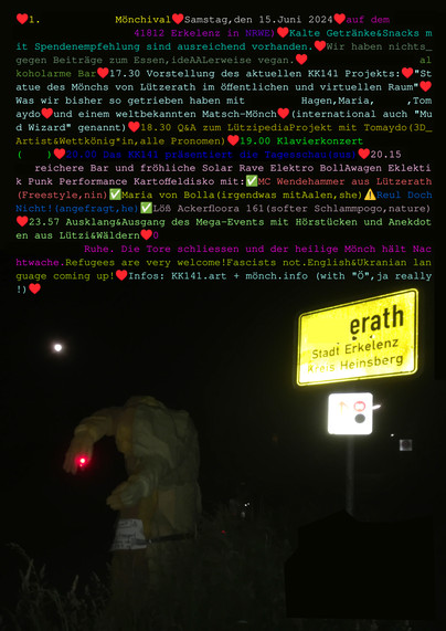Plakat. Der Mönch von Lützerath bei Vollmond am Ortsschild bei Nacht, darüber der Text:

1.  Mönchival

Samstag, den 15. Juni 2024 auf dem 
(41812 Erkelenz in NRWE)

Kalte Getränke und Snacks mit Spendenempfehlung sind ausreichend vorhanden. Wir haben nichts gegen Beiträge zum Essen - idealerweise vegan.

16.30
Einlass und alkoholarme Bar

17.30
Vorstellung des aktuellen KK141 Projekts:
"Statue des Mönchs von Lützerath im öffentlichen und virtuellen Raum".
Was wir bisher so getrieben haben, mit Hagen, Maria, Tomaydo und einem weltbekannten Matsch-Mönch (international auch "Mud Wizard" genannt)

18.30 Q&A zum Lützipedia Projekt mit Tomaydo (3D Artist und Wettkönig*in, alle Pronomen)

19.00
Klavierkonzert mit ???

20.00
Das KK141 präsentiert die Tagesschau (sus)

20.15
alkoholreichere Bar und fröhliche Solar Rave Elektro BollAwagen Eklektik Punk Performance Kartoffeldisko mit:
✅ MC Wendehammer aus Lützerath (Freestyle, nin)
✅ Maria von Bolla (irgendwas mit Aalen, she)
X! Reul Doch Nicht! (angefragt, he)
✅ Löß Ackerfloora 161 (softer Schlammpogo, nature)

23.57
Ausklang & Ausgang des Mega-Events mit Hörstücken und Anekdoten aus Lützi und Wäldern

XX.00
Ruhe.
Die Tore schliessen und der heilige Mönch hält Nachtwache.

Refugees are very welcome! Fascists not.
English and Ukranian language coming up.

Informationen unter KK141.art oder mönch.info (mit "Ö", ja really!)