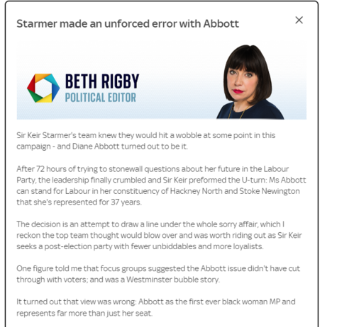 Starmer made an unforced error with Abbott 
 BETH RIGBY 
 POLITICAL EDITOR 
 Sir Keir Starmer's team knew they would hit a wobble at some point in this 
 campaign - and Diane Abtvott turned out to be It. 
 After 72 hours of trying to stonewall questions ainut her future in the Labour 
 Party, the leadership finally crumbled and Sir Keir preformed the U-turn: Ms Abbott 
 can stand for Labour in her constituency of Hackney North and Stoke Newington 
 that she's represented for 37 years. 
 The decision is an attempt to draw a line underthe whole sorry affair, which I 
 reckon the top team thought would blow over and was worth riding out as Sir Keir 
 seeks a post-election patty with fewer unbiddables and more loyalists. 
 One figure told me that focus groups suæested the Abbott issue didn't have cut 
 through with voters; and was a Westminster bubble story. 
 It turned out that view was wrong: Abbott as the first ever black woman MP and 
 represents far more than just her seat
