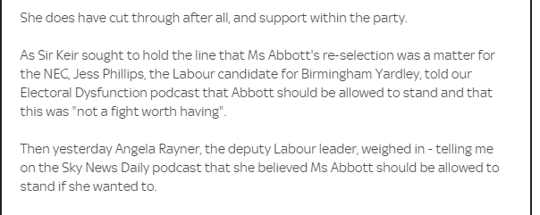 She does have cut through after all, and support within the party. 
 As Sir Keir sought to hold the line that Ms Abbott's re-selection was a matter for 
 the NEC, Jess Phillips, the Labour candidate for Birmingham Yardley, told our 
 Electoral Dysfunction podcast that Abbott should be allowed to stand and that 
 this was •not a fight worth having". 
 Then yesterday Angela Rayner, the deputy Labour leader, weighed in - telling me 
 on the Sky News Daily podcast that she believed Ms Abbott should be allowed to 
 stand if she wanted to.
