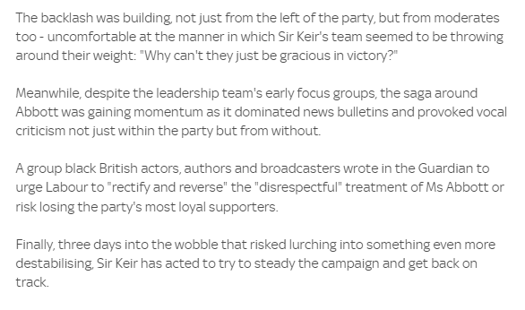 The backlash was building not just from the left of the party, but from moderates 
 too - uncomfortable at the manner in which Sir Keir's team seemed to be throwing 
 around their weight: "Why cant they just gracious in victory?" 
 Meanwhile, despite the leadership team's early focus groups, the saga around 
 Abbott was gaining momentum as it dominated news bulletins and provoked vocal 
 criticism not just within the party but from without. 
 A group black British actors, authors and broadcasters wrote in the Guardian to 
 urge Labour to •rectify and reverse" the "disrespectful" treatment of Ms Abbott or 
 risk losing the party's most loyal supporters. 
 Finally, three days into the wobble that risked lurching into something even more 
 destabilising Sir Keir has acted to try to steady the campaign and get back on 
 track.
