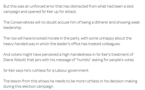 But this was an unforced error that has distracted from what had been a slick 
 campaign and opened Sir Keir up for attack. 
 The Conservatives will no doubt accuse him of being a ditherer and showing weak 
 leadership. 
 The row will have knocked morale in the party, with some unhappy about the 
 heavy-handed way in which the leader's office has treated colleagues. 
 And voters might have perceived a high-handedness in Sir Keir's treatment of 
 Diane Abbott that jars with his message of 'humbly" asking for people's votes. 
 Sir Keir says he's ruthless for a Labour government. 
 The lesson from this shows he needs to be more ruthless in his decision-making 
 during this election campaign

