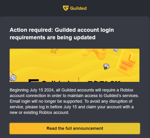 Action required: Guilded account login requirements are being updated

Beginning July 15 2024, all Guilded accounts will require a Roblox account connection in order to maintain access to Guilded’s services. Email login will no longer be supported. To avoid any disruption of service, please log in before July 15 and claim your account with a new or existing Roblox account.