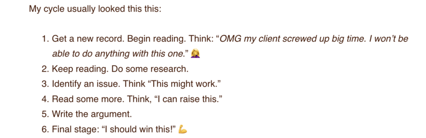 Get a new record. Begin reading. Think: “OMG my client screwed up big time. I won’t be able to do anything with this one.” 🤦‍♀️
Keep reading. Do some research. Read some more. Identify an issue. Think “This might work.”
Read some more. Think, “I can raise this.”
Write the argument.
Final stage: “I should win this!” 💪