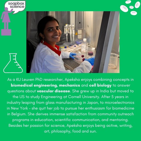 Photo of Apeksha Shapeti in the lab with the following text: "As a KU Leuven PhD researcher, Apeksha enjoys combining concepts in biomedical engineering, mechanics and cell biology to answer questions about vascular disease. She grew up in India but moved to the US to study Engineering at Cornell University. After 5 years in industry leaping from glass manufacturing in Japan, to microelectronics in New York - she quit her job to pursue her enthusiasm for biomedicine in Belgium. She derives immense satisfaction from community outreach programs in education, scientific communication, and mentoring. Besides her passion for science, Apeksha enjoys being active, writing, art, philosophy, food and Sun." 