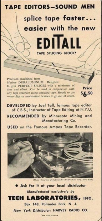 Vintage advertisement for a sound tape editing splicer gadget. 

Text reads:
TAPE EDITORS-SOUND MEN

splice tape faster... easier with the new EDITALL

TAPE SPLICING BLOCK

Precision machined from lifetime DURALUMINUM. Designed to give PERFECT SPLICES with a minimum of time and effort. Can be used in conjunction with any tape recorder using standard tape. Simple to use --no clips or mechanical devices to go out of order.

Price $6.50

DEVELOPED by Joel Tall, famous tape editor of C.B.S.; Instructor of Tape Editing at N.Y.U.

RECOMMENDED by Minnesota Mining and Manufacturing Co.

USED on the Famous Ampex Tape Recorder.

Cure and Products Corp., New York

Ask for it at your local distributor

Manufactured exclusively by

TECH LABORATORIES, INC.

Box 148, Palisades Park, N. J.

New York Distributor: HARVEY RADIO CO.

"PAT APPLIED FOR"
