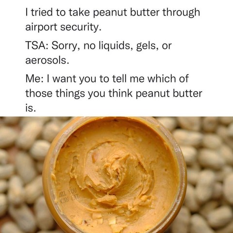 Photo of peanut butter. Text says: 
"I tried to take peanut butter through airport security"
Tsa: "sorry, no liquids, gels or aerosols"
Me: I want you to tell me which of those things you think peanut butter is