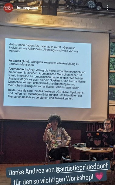 Andrea und Anna vor der vorletzten Folie. Seggster Teil
Autist*innen haben Sex, oder auch nicht! - Genau so individuell wie Allist*innen.
Allerdings sind viele von uns Ace/Aro
"Ace" und "Aro" sind Kurzformen für "asexuell" und "aromantisch."
Asexuell (Ace): Wenig bis keine sexuelle Anziehung zu anderen Menschen..
Aromantisch (Aro): Wenig bis keine romantische Anziehung zu anderen Menschen. Aromantische Menschen haben oft wenig Interesse an romantischen Beziehungen. Wie bei der Asexualität gibt es auch hier ein Spektrum, und aromantische Menschen können unterschiedliche Erfahrungen und Wünsche in Bezug auf romantische Beziehungen haben.
Beide Begriffe sind Teil des breiteren LGBTQIA+ Spektrums und helfen, die vielfältigen Erfahrungen und Identitäten der Menschen besser zu verstehen und anzuerkennen.