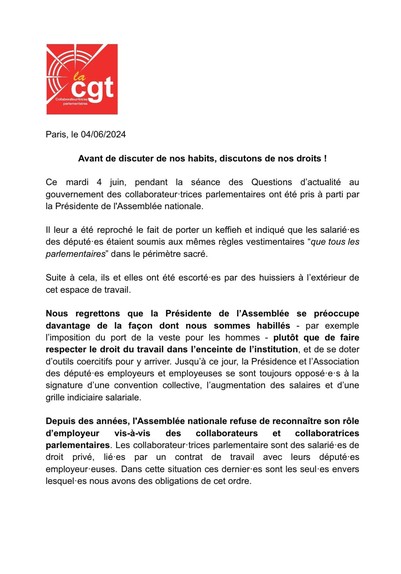 Communiqué de la CGT collaborateurs de l'Assemblée, Paris, le 04/06/2024: 

"Avant de discuter de nos habits, discutons de nos droits !

Ce mardi 4 juin, pendant la séance des Questions d'actualité au gouvernement des collaborateur-trices parlementaires ont été pris a parti par la Présidente de l’Assemblée nationale. Il leur a été reproché le fait de porter un keffieh et indiqué que les salarié-es des député-es étaient soumis aux mêmes règles vestimentaires “que tous les parlementaires” dans le périmètre sacré. Suite a cela, ils et elles ont été escorté-es par des huissiers a I'extérieur de cet espace de travail. Nous regrettons que la Présidente de I’Assemblée se préoccupe davantage de la facon dont nous sommes habillés plutôt que de faire respecter le droit du travail dans I’enceinte de l’institution, et de se doter d’outils coercitifs pour y arriver. Jusqu’à ce jour, la Présidence et I’Association des député-es employeurs et employeuses se sont toujours opposé-e's a la signature d'une convention collective, 'augmentation des salaires et d’'une grille indiciaire salariale. Depuis des années, I'Assemblée nationale refuse de reconnaitre son rôle d’employeur vis-a-vis des collaborateurs et collaboratrices parlementaires. Les collaborateur-trices parlementaire sont des salarié-es de droit privé, li¢-es par un contrat de travail avec leurs député-es employeur-euses. Dans cette situation ces dernier-es sont les seul-es envers lesquel-es nous avons des obligations de cet ordre. 