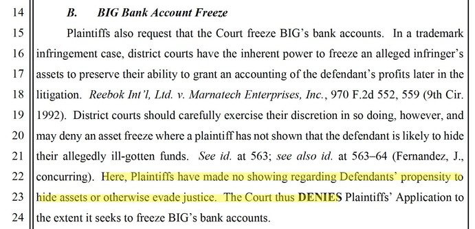 BIG Bank Account Freeze
Plaintiffs also request that the Court freeze BIG’s bank accounts. In a trademark infringement case, district courts have the inherent power to freeze an alleged infringer’s assets to preserve their ability to grant an accounting of the defendant’s profits later in the litigation. Reebok Int’l, Ltd. v. Marnatech Enterprises, Inc., 970 F.2d 552, 559 (9th Cir. 1992). District courts should carefully exercise their discretion in so doing, however, and may deny an asset free…
