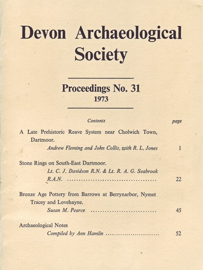 The front cover of the Devon Archaeological Society - Proceedings No 31 for 1973. Plain cream with title and a table of contents:

A Late Prehistoric Reave System near Cholwich Town, Dartmoor by Andrew Fleming and John Collis, with R. L. Jones. 
Stone Rings on South-East Dartmoor by Lt. C. J. Davidson R.N. & Lt. R. A. G. Seabrook R.A.N. 
Bronze Age Pottery from Barrows at Berrynarbor, Nymet Tracey and Lovehayne by Susan M. Pearce. 
Archaeological Notes, Compiled by Ann Hamlin.