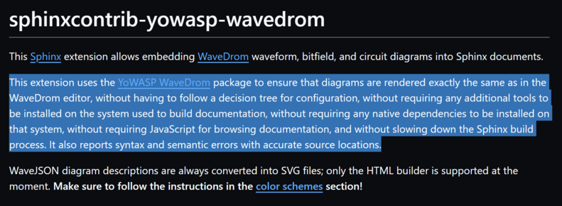 This extension uses the YoWASP WaveDrom package to ensure that diagrams are rendered exactly the same as in the WaveDrom editor, without having to follow a decision tree for configuration, without requiring any additional tools to be installed on the system used to build documentation, without requiring any native dependencies to be installed on that system, without requiring JavaScript for browsing documentation, and without slowing down the Sphinx build process. It also reports syntax and sem…