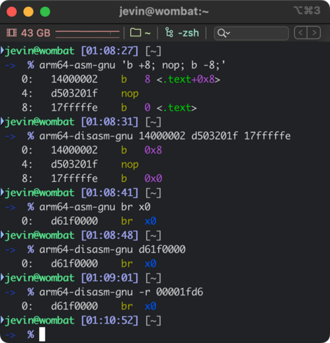 $ arm64-asm-gnu 'b +8; nop; b -8;'
   0:	14000002 	b	8 <.text+0x8>
   4:	d503201f 	nop
   8:	17fffffe 	b	0 <.text>
$ arm64-disasm-gnu 14000002 d503201f 17fffffe
   0:	14000002 	b	0x8
   4:	d503201f 	nop
   8:	17fffffe 	b	0x0
$ arm64-asm-gnu br x0
   0:	d61f0000 	br	x0
$ arm64-disasm-gnu d61f0000
   0:	d61f0000 	br	x0
$ arm64-disasm-gnu -r 00001fd6
   0:	d61f0000 	br	x0