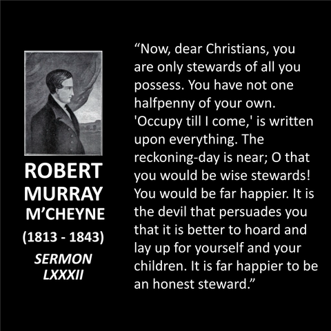 "Now, dear Christians, you are only stewards of all you possess. You have not one halfpenny of your own. 'Occupy till I come,' is written upon everything. The reckoning-day is near; O that you would be wise stewards! You would be far happier. It is the devil that persuades you that it is better to hoard and lay up for yourself and your children. It is far happier to be an honest steward."