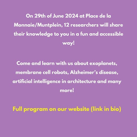 Text : "On 29th of June 2024 at Place de la Monnaie/Muntplein, 12 researchers will share their knowledge to you in a fun and accessible. Come and learn with us about exoplanets, membrane cell robots, Alzheimer’s disease, artificial intelligence in architecture and many more! Full program on our website (link in bio)" 