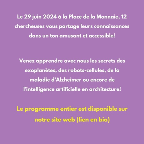 Texte: "Le 29 juin 2024 & la Place de la Monnaie, 12 chercheuses vous partage leurs connaissances dans un ton amusant et accessible! Venez apprendre avec nous les secrets des exoplanétes, des robots-cellules, de la maladie d’Alzheimer ou encore de I'intelligence artificielle en architecture!
Le programme entier est disponible sur notre site web (lien en bio)"