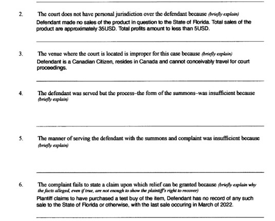 2.
3.
4.
5.
6.
7.
The court does not have subject-matter jurisdiction over the claims because (briefly explain
why there is no .federal-question jurisdiction or diversity--<f-citizenship jurisdiction; see the complaint form for more
infonnation)
The court does not have personal jurisdiction over the defendant because (briefly explain)
Defendant made no sales of the product in question to the State of Florida. Total sates of the
product are approximately 35USD. Total profits amount to less than …