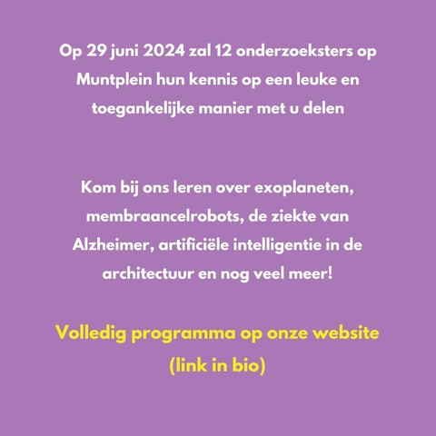 Tekst: "Op 29 juni 2024 zal 12 onderzoeksters op Muntplein hun kennis op een leuke en toegankelijke manier met u delen Kom bij ons leren over exoplaneten, membraancelrobots, de ziekte van Alzheimer, artificiéle intelligentie in de architectuur en nog veel meer! Volledig programma op onze website (link in bio) "