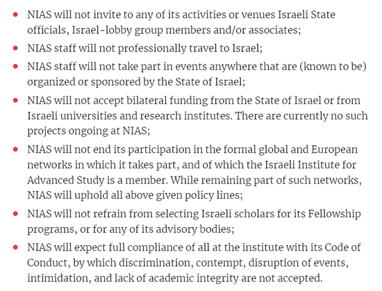 textshot:

- NIAS will not invite to any of its activities or venues Israeli State officials, Israel-lobby group members and/or associates;
- NIAS staff will not professionally travel to Israel;
- NIAS staff will not take part in events anywhere that are (known to be) organized or sponsored by the State of Israel;
- NIAS will not accept bilateral funding from the State of Israel or from Israeli universities and research institutes. There are currently no such projects ongoing at NIAS;
- NIAS will not end its participation in the formal global and European networks in which it takes part, and of which the Israeli Institute for Advanced Study is a member. While remaining part of such networks, NIAS will uphold all above given policy lines;
- NIAS will not refrain from selecting Israeli scholars for its Fellowship programs, or for any of its advisory bodies;
- NIAS will expect full compliance of all at the institute with its Code of Conduct, by which discrimination, contempt, disruption of events, intimidation, and lack of academic integrity are not accepted.