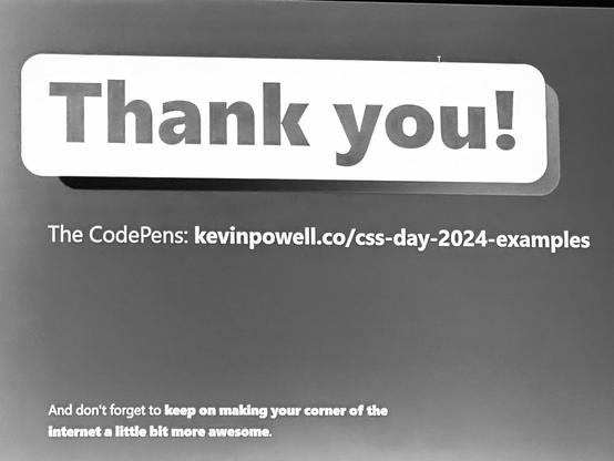 Slide content:

Thank you!

The CodePens: kevinpowell.co/css-day-2024-examples

And don't forget to keep on making your corner of the internet a little bit more awesome.