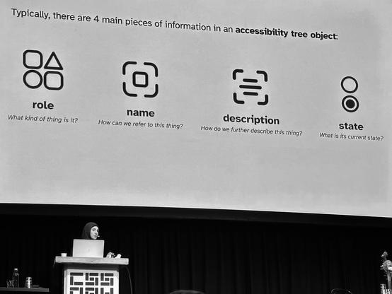 Sara on Stage. Slide content:

Typically, there are 4 main pieces of information in an accessibility tree object:

role
What kind of thing is it?

name
How can we refer to this thing?

description
How do we further describe this thing?

state
What is its current state?