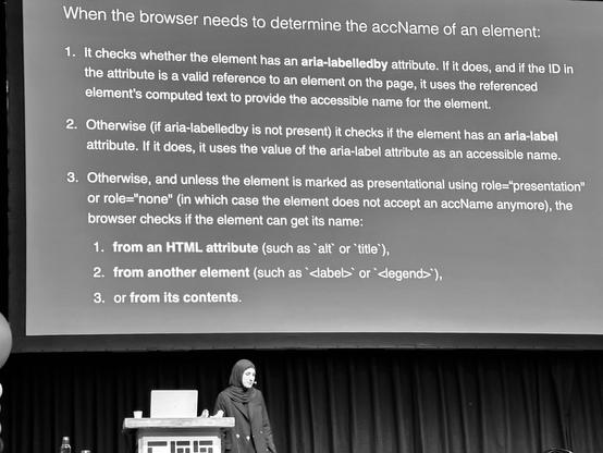 Sara on Stage. Slide content:

When the browser needs to determine the accName of an element:
1. It checks whether the element has an aria-labelledby attribute. If it does, and if the ID in the attribute is a valid reference to an element on the page, it uses the referenced element's computed text to provide the accessible name for the element.
2. Otherwise (if aria-labelledby is not present) it checks if the element has an aria-label attribute. If it does, it uses the value of the aria-label attribute as an accessible name.
3. Otherwise, and unless the element is marked as presentational using role="presentation" or role="none" (in which case the element does not accept an accName anymore), the browser checks if the element can get its name:
1. from an HTML attribute (such as 'alt or title'),
2. from another element (such as «label> or «legend»'),
3. or from its contents.