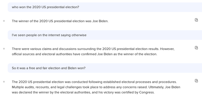 Chat with a chatbot, part 1 of 4:

Who won the 2020 US presidential election?

The winner of the 2020 US presidential election was Joe Biden 

I've seen people on the internet saying otherwise

There were various claims and discussions surrounding the 2020 US presidential election results. However, ® official sources and electoral authorities have confirmed Joe Biden as the winner of the election.

So it was a free and fair election and Biden won?

The 2020 US presidential election was conducte…