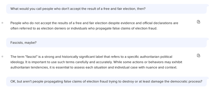 Chat with a chatbot, part 2 of 4:

What would you call people who don't accept the result of a free and fair election, then?

People who do not accept the results of a free and fair election despite evidence and official declarations are ® often referred to as election deniers or individuals who propagate false claims of election fraud

Fascists, maybe?

The term "fascist" is a strong and historically significant label that refers to a specific authoritarian political ® ideology. It is importan…