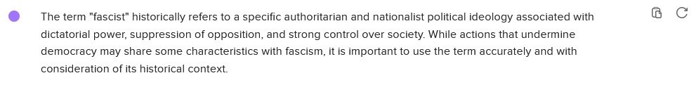 Chat with a chatbot, part 4 of 4:

The term "fascist" historically refers to a specific authoritarian and nationalist political ideology associated with 8 C dictatorial power, suppression of opposition, and strong control over society. While actions that undermine democracy may share some characteristics with fascism, it is important to use the term accurately and with consideration of its historical context. 