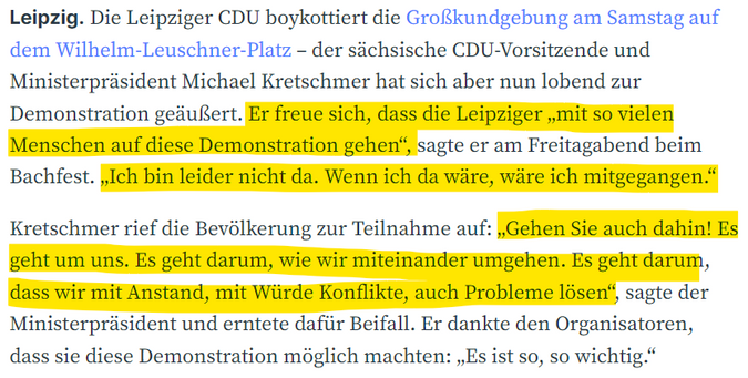 Screenshot aus der LVZ:

"Leipzig. Die Leipziger CDU boykottiert die Großkundgebung am Samstag auf dem Wilhelm-Leuschner-Platz – der sächsische CDU-Vorsitzende und Ministerpräsident Michael Kretschmer hat sich aber nun lobend zur Demonstration geäußert. Er freue sich, dass die Leipziger „mit so vielen Menschen auf diese Demonstration gehen“, sagte er am Freitagabend beim Bachfest. „Ich bin leider nicht da. Wenn ich da wäre, wäre ich mitgegangen.“

Kretschmer rief die Bevölkerung zur Teilnahme auf: „Gehen Sie auch dahin! Es geht um uns. Es geht darum, wie wir miteinander umgehen. Es geht darum, dass wir mit Anstand, mit Würde Konflikte, auch Probleme lösen“, sagte der Ministerpräsident und erntete dafür Beifall. Er dankte den Organisatoren, dass sie diese Demonstration möglich machten: „Es ist so, so wichtig.“"