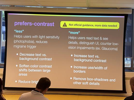 Slide from with Stephanie Eckles. Content:

prefers-contrast

⚠️ Not official guidance, more data needed

"less"
Helps users with light sensitivity (photophobia), reduces migraine trigger
• Decrease text vs. background contrast
• Soften color contrast shifts between large areas
• Reduce brightness 

"more"
Helps users read text & see details, distinguish Ul, counter low-vision impairments (ex. Glaucoma)
• Increase text vs. background contrast
• Increase use/width of borders
• Remove box-shadows and other soft details