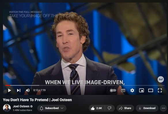 https://www.youtube.com/watch?v=9p81qUS0y5k
You Don't Have To Pretend | Joel Osteen

35,926 views  4 Jun 2024  #JoelOsteen
Watch the full video here:   

 • Take Your Image Off The Throne | Joel...  

🛎Subscribe to receive weekly messages of hope, encouragement, and inspiration from Joel! http://bit.ly/JoelYTSub 

Follow #JoelOsteen on social:
Twitter: http://Bit.ly/JoelOTW
Instagram: http://BIt.ly/JoelIG
Facebook: http://Bit.ly/JoelOFB#LakewoodChurch