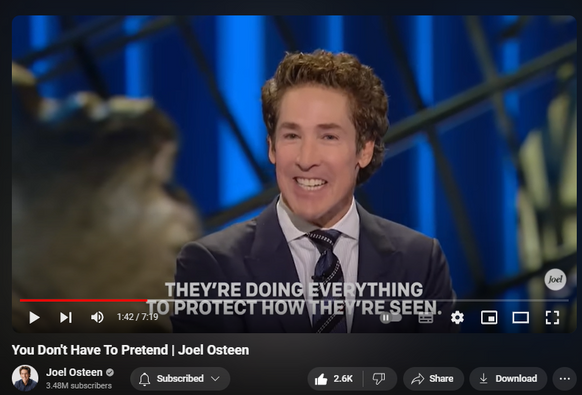 https://www.youtube.com/watch?v=9p81qUS0y5k
You Don't Have To Pretend | Joel Osteen
35,926 views  4 Jun 2024  #JoelOsteen
Watch the full video here:   

 • Take Your Image Off The Throne | Joel...  

🛎Subscribe to receive weekly messages of hope, encouragement, and inspiration from Joel! http://bit.ly/JoelYTSub 

Follow #JoelOsteen on social:
Twitter: http://Bit.ly/JoelOTW
Instagram: http://BIt.ly/JoelIG
Facebook: http://Bit.ly/JoelOFB#LakewoodChurch