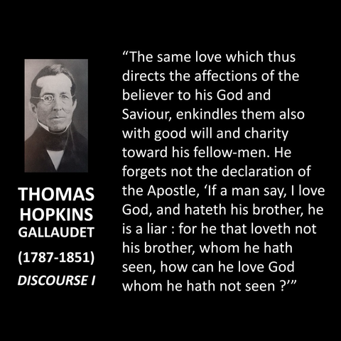 "The same love which thus directs the affections of the believer to his God and Saviour, enkindles them also with good will and charity toward his fellow-men. He forgets not the declaration of the Apostle, 'If a man say, I love God, and hateth his brother, he is a liar : for he that loveth not his brother, whom he hath seen, how can he love God whom he hath not seen ?'"
