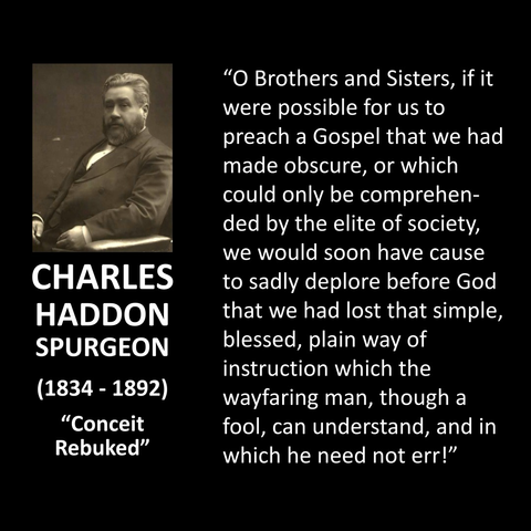"O Brothers and Sisters, if it were possible for us to preach a Gospel that we had made obscure, or which could only be comprehended by the elite of society, we would soon have cause to sadly deplore before God that we had lost that simple, blessed, plain way of instruction which the wayfaring man, though a fool, can understand, and in which he need not err!"