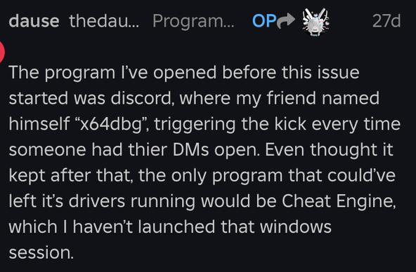 The program I’ve opened before this issue started was discord, where my friend named himself “x64dbg”, triggering the kick every time someone had thier DMs open. Even thought it kept after that, the only program that could’ve left it’s drivers running would be Cheat Engine, which I haven’t launched that windows session.