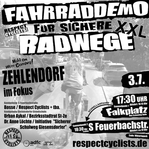 SharePic zur RespectCyclists XXL-Mittwochsdemo im Juli:
Blass schwarz-weiß im Hintergrund ist ein Lastenradfahrer zu sehen, der auf der Drakestraße in Steglitz-Zehlendorf gerade viel zu eng von einem PKW überholt wird.

Darüber folgende Textbausteine:

RespectCyclists - Fahrraddemo für sichere Radwege XXL
Hold on we're coming!
Zehlendorf im Fokus

Kundgebung S-Feuerbachstraße
Bosse / RespectCyclists + tba
Kundgebung Giesensdorfer Grundschule
Urban Aykal / Bezirksstadtrat St-Ze
Dr. Anne Löchte / Initiative "Sicherer Schulweg Giesensdorfer"

3.7.
17:30 Sammelpunkt 1 
Falkplatz, Max-Schmeling-Halle, Abfahrt 18:15
Schnellanfahrt
18:30 Sammelpunkt 2
S-Feuerbachstr., Abfahrt ca. 19 Uhr
Ende: Viktoriapark

respectcyclists.de

Darunter die Logos der folgenden Initiativen und Vereine:
RespectCyclists, AdFC Berlin, Netzwerk Fahrradfreundliches Steglitz-Zehlendorf