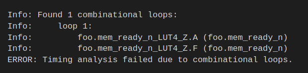 Info: Found 1 combinational loops:
Info:     loop 1:
Info:         foo.mem_ready_n_LUT4_Z.A (foo.mem_ready_n)
Info:         foo.mem_ready_n_LUT4_Z.F (foo.mem_ready_n)
ERROR: Timing analysis failed due to combinational loops.