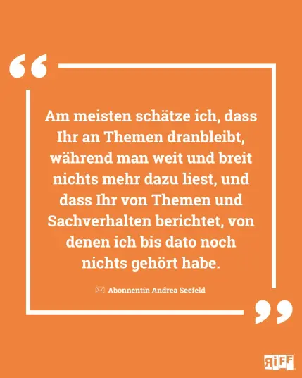 Orange Kachel mit dem Zitat: Am meisten schätze ich, dass Ihr an Themen dranbleibt, während man weit und breit nichts mehr dazu liest, und dass Ihr von Themen und Sachverhalten berichtet, von denen ich bis dato noch nichts gehört habe. Abonnentin