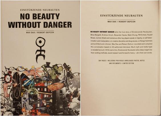 An image showing the front and back cover of a book.

Front cover, on the left: 

"EINSTÜRZENDE NEUBAUTEN –
NO BEAUTY WITHOUT DANGER,"
 by MAX DAX and ROBERT DEFCON.

A humanoid petroglyph – the band's official logo, said to be from a cave drawing – is positioned below the titling of this glossy white hardcover book. 

Below the glyph is a cut-and-paste collage of random manufactured items and human hands, representing the band and their instruments built from scrap.

Back cover, on the right:

EINSTÜRZENDE NEUBAUTEN.
MAX DAX / ROBERT DEFCON.

NO BEAUTY WITHOUT DANGER tells the true story of Einstürzende Neubauten. Blixa Bargeld, Andrew Unruh, Alexander Hacke, Mark Chung, FM Einheit, Rudolf Moser, Jochen Arbeit and numerous other key players speak on dignity, on self-deter- mination and manipulation, on creative discipline and drug excess, on Kango hammers and architectural criticism. Max Dax and Robert Defcon recorded and compiled this conversation based on 43 authorized interviews. Much myth and media hype is revealed as such. At the same time, Einstürzende Neubauten allow deep insight into their working methods, sound research and the band's history - all in their own words.

304 PAGES / INCLUDING PREVIOUSLY UNRELEASED PHOTOS, NOTES AND DOCUMENTS / LIMITED EDITION.

Black text on white background. No illustration.
