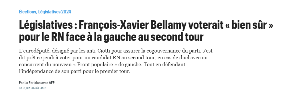 Elections, Législatives 2024
Titre et chapô du site Le Parisien.fr
Législatives : Francois-Xavier Bellamy voterait « bien sûr » 
pour le RN face a la gauche au second tour

L'eurodéputé, désigné par les anti-Ciotti pour assurer la cogouvernance du parti, s'est dit prêt ce jeudi 4 voter pour un candidat RN au second tour, en cas de duel avec un concurrent du nouveau « Front populaire » de gauche. Tout en défendant l'indépendance de son parti pour le premier tour. 