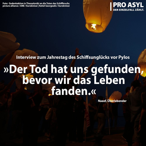 Hintergrundfoto:
nachtblauer Himmel, Menschen lassen mit Kerzen beleuchtete Ballons aufsteigen

oben links:
Foto: Gedenkaktion in Thessaloniki an die Toten des Schiffbruchs
picture alliance / ANE / Eurokinissi | Rafail Georgiadis / Eurokinissi

oben rechts:
PRO ASYL
der Einzelfall zählt

in der Mitte:
Interview zum Jahrestag des Schiffsunglücks vor Pylos
»Der Tod hat uns gefunden, bevor wir das Leben fanden«
Naef, Überlebender