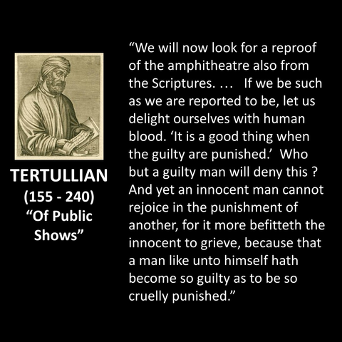 "We will now look for a reproof of the amphitheatre also from the Scriptures.... If we be such as we are reported to be, let us delight ourselves with human blood. 'It is a good thing when the guilty are punished! Who but a guilty man will deny this ? And yet an innocent man cannot rejoice in the punishment of another, for it more befitteth the innocent to grieve, because that a man like unto himself hath become so guilty as to be so cruelly punished."
