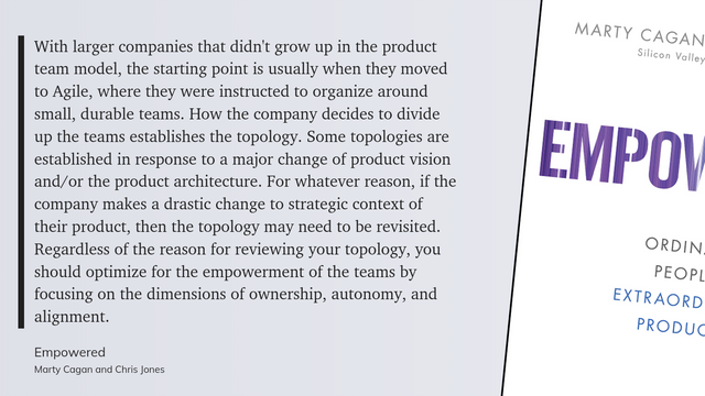 With larger companies that didn't grow up in the product team model, the starting point is usually when they moved to Agile, where they were instructed to organize around small, durable teams. How the company decides to divide up the teams cstablishes the topology. Some topologics are established in response to a major change of product vision and/or the product architecture. For whatever reason, if the company makes a drastic change to strategic context of their product, then the topology may need to be revisited. Regardless of the reason for reviewing your topology, you should optimize for the empowerment of the teams by focusing on the dimensions of ownership, autonomy, and alignment.