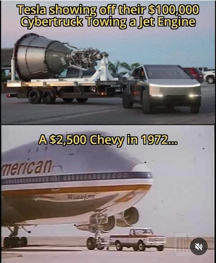Two pane picture meme
top image shows a Tesla Cybertruck (an ugly, completely stainless steel constructed pick up truck) towing a flatbed trailer carrying a jet engine behind it.
Top Caption: “Tesla showing Off their $100,000
Cybertruck Towing a Jet engine”
Bottom pane shows a 1972 Chevy pickup truck with a tow hitch towing an American Airlines 747 passenger jet. (Image is from a Chevy ad)
Bottom Caption: “A $2,500 Chevy in 1972

https://bsky.app/profile/mikeke352.bsky.social/post/3kuqtesmjy22a