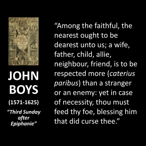 "Among the faithful, the nearest ought to be dearest unto us; a wife, father, child, allie, neighbour, friend, is to be respected more (caterius paribus) than a stranger or an enemy: yet in case of necessity, thou must feed thy foe, blessing him that did curse thee."