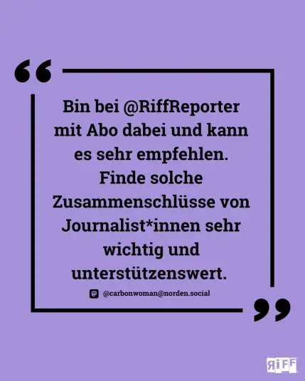 Eine lila Kachel mit dem Zitat "Bin bei @RiffReporter mit Abo dabei und kann es sehr empfehlen. Finde solche Zusammenschlüsse von Journalist*innen sehr wichtig und unterstützenswert." von einer Abonnentin.